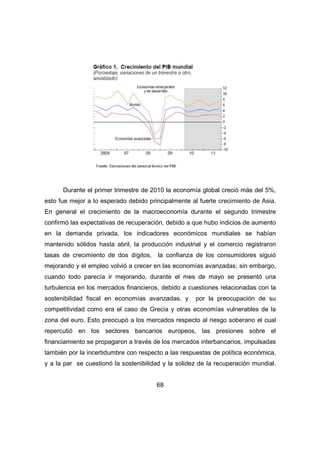 Durante el primer trimestre de 2010 la economía global creció más del 5%, 
esto fue mejor a lo esperado debido principalmente al fuerte crecimiento de Asia. 
En general el crecimiento de la macroeconomía durante el segundo trimestre 
confirmó las expectativas de recuperación, debido a que hubo indicios de aumento 
en la demanda privada, los indicadores económicos mundiales se habían 
mantenido sólidos hasta abril, la producción industrial y el comercio registraron 
tasas de crecimiento de dos dígitos, la confianza de los consumidores siguió 
mejorando y el empleo volvió a crecer en las economías avanzadas; sin embargo, 
cuando todo parecía ir mejorando, durante el mes de mayo se presentó una 
turbulencia en los mercados financieros, debido a cuestiones relacionadas con la 
sostenibilidad fiscal en economías avanzadas, y por la preocupación de su 
competitividad como era el caso de Grecia y otras economías vulnerables de la 
zona del euro. Esto preocupó a los mercados respecto al riesgo soberano el cual 
repercutió en los sectores bancarios europeos, las presiones sobre el 
financiamiento se propagaron a través de los mercados interbancarios, impulsadas 
también por la incertidumbre con respecto a las respuestas de política económica, 
y a la par se cuestionó la sostenibilidad y la solidez de la recuperación mundial. 
68 
 