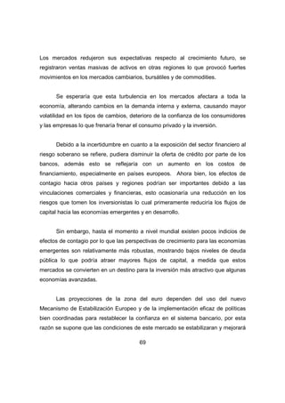 Los mercados redujeron sus expectativas respecto al crecimiento futuro, se 
registraron ventas masivas de activos en otras regiones lo que provocó fuertes 
movimientos en los mercados cambiarios, bursátiles y de commodities. 
Se esperaría que esta turbulencia en los mercados afectara a toda la 
economía, alterando cambios en la demanda interna y externa, causando mayor 
volatilidad en los tipos de cambios, deterioro de la confianza de los consumidores 
y las empresas lo que frenaría frenar el consumo privado y la inversión. 
Debido a la incertidumbre en cuanto a la exposición del sector financiero al 
riesgo soberano se refiere, pudiera disminuir la oferta de crédito por parte de los 
bancos, además esto se reflejaría con un aumento en los costos de 
financiamiento, especialmente en países europeos. Ahora bien, los efectos de 
contagio hacia otros países y regiones podrían ser importantes debido a las 
vinculaciones comerciales y financieras, esto ocasionaría una reducción en los 
riesgos que tomen los inversionistas lo cual primeramente reduciría los flujos de 
capital hacia las economías emergentes y en desarrollo. 
Sin embargo, hasta el momento a nivel mundial existen pocos indicios de 
efectos de contagio por lo que las perspectivas de crecimiento para las economías 
emergentes son relativamente más robustas, mostrando bajos niveles de deuda 
pública lo que podría atraer mayores flujos de capital, a medida que estos 
mercados se convierten en un destino para la inversión más atractivo que algunas 
economías avanzadas. 
Las proyecciones de la zona del euro dependen del uso del nuevo 
Mecanismo de Estabilización Europeo y de la implementación eficaz de políticas 
bien coordinadas para restablecer la confianza en el sistema bancario, por esta 
razón se supone que las condiciones de este mercado se estabilizaran y mejorará 
69 
 