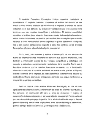 El Análisis Financiero Estratégico incluye aspectos cualitativos y 
cuantitavivos. El aspecto cualitativo comprende el análisis del entorno ya sea 
macro o micro entorno en el que se desenvuelve la empresa, el análisis del sector 
industrial en el cual compite, su evolución y características; y un análisis de la 
empresa con sus ventajas competitivas y estrategias. El aspecto cuantitativo 
considera el análisis de su situación financiera a través de los estados financieros, 
ratios y otros indicadores necesarios para evaluar las estrategias que se están 
llevando a cabo. Relacionando ambos aspectos se puede determinar su impacto 
real y así obtener conclusiones respecto a cómo los cambios en los diversos 
factores han afectado o beneficiado el éxito empresarial. 
Por lo tanto, para conocer y evaluar el desempeño de una empresa la 
fuente de información más importante no sólo son sus estados financieros, sino 
también la información acerca de las ventajas competitivas y estrategias del 
negocio; la estructura, comportamiento y estrategias de la industria. Por lo que si 
los datos revelados por los reportes financieros se asocian con la información 
clave de su entorno e industria, sabremos de manera más precisa el impacto 
directo e indirecto en la empresa, se podrá determinar su rendimiento actual y su 
sostenibilidad futura, además de anticiparse a cambios para seguir manteniendo y 
mejorando su ventaja competitiva. 
Esto se conoce como Análisis Financiero Estratégico, el cual no sólo 
aprovecha los datos financieros, sino también los datos del entorno y su industria y 
los convierte en información útil para la toma de decisiones y mejorar el 
desempeño de la administración, y así lograr el éxito empresarial. Forma parte del 
proceso de control que apoya la gestión de la administración del negocio, la cual 
permite detectar y alertar sobre un problema antes de que este llegue a ser crítico, 
permite corregir decisiones erróneas y estrategias mal seleccionadas. 
7 
 