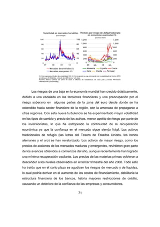 Los riesgos de una baja en la economía mundial han crecido drásticamente, 
debido a una escalada en las tensiones financieras y una preocupación por el 
riesgo soberano en algunas partes de la zona del euro desde donde se ha 
extendido hacia sector financiero de la región, con la amenaza de propagarse a 
otras regiones. Con esta nueva turbulencia se ha experimentado mayor volatilidad 
en los tipos de cambio y precio de los activos, menor apetito de riesgo por parte de 
los inversionistas, lo que ha estropeado la continuidad de la recuperación 
económica ya que la confianza en el mercado sigue siendo frágil. Los activos 
tradicionales de refugio (las letras del Tesoro de Estados Unidos, los bonos 
alemanes y el oro) se han revalorizado. Los activos de mayor riesgo, como los 
precios de acciones de los mercados maduros y emergentes, revirtieron gran parte 
de los avances obtenidos a comienzos del año, aunque recientemente han logrado 
una mínima recuperación vacilante. Los precios de las materias primas volvieron a 
descender a los niveles observados en el tercer trimestre del año 2008. Todo esto 
ha traído que en el corto plazo se agudicen los riesgos de mercado y de liquidez, 
lo cual podría derivar en el aumento de los costos de financiamiento, debilitaría la 
estructura financiera de los bancos, habría mayores restricciones de crédito, 
causando un deterioro de la confianza de las empresas y consumidores. 
71 
 