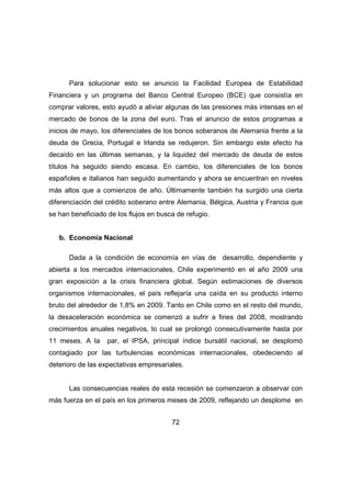 Para solucionar esto se anuncio la Facilidad Europea de Estabilidad 
Financiera y un programa del Banco Central Europeo (BCE) que consistía en 
comprar valores, esto ayudó a aliviar algunas de las presiones más intensas en el 
mercado de bonos de la zona del euro. Tras el anuncio de estos programas a 
inicios de mayo, los diferenciales de los bonos soberanos de Alemania frente a la 
deuda de Grecia, Portugal e Irlanda se redujeron. Sin embargo este efecto ha 
decaído en las últimas semanas, y la liquidez del mercado de deuda de estos 
títulos ha seguido siendo escasa. En cambio, los diferenciales de los bonos 
españoles e italianos han seguido aumentando y ahora se encuentran en niveles 
más altos que a comienzos de año. Últimamente también ha surgido una cierta 
diferenciación del crédito soberano entre Alemania, Bélgica, Austria y Francia que 
se han beneficiado de los flujos en busca de refugio. 
72 
b. Economía Nacional 
Dada a la condición de economía en vías de desarrollo, dependiente y 
abierta a los mercados internacionales, Chile experimentó en el año 2009 una 
gran exposición a la crisis financiera global. Según estimaciones de diversos 
organismos internacionales, el país reflejaría una caída en su producto interno 
bruto del alrededor de 1,8% en 2009. Tanto en Chile como en el resto del mundo, 
la desaceleración económica se comenzó a sufrir a fines del 2008, mostrando 
crecimientos anuales negativos, lo cual se prolongó consecutivamente hasta por 
11 meses. A la par, el IPSA, principal índice bursátil nacional, se desplomó 
contagiado por las turbulencias económicas internacionales, obedeciendo al 
deterioro de las expectativas empresariales. 
Las consecuencias reales de esta recesión se comenzaron a observar con 
más fuerza en el país en los primeros meses de 2009, reflejando un desplome en 
 