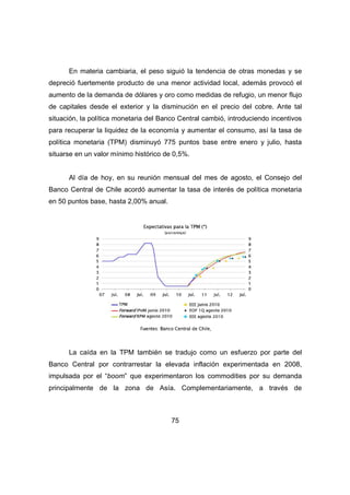 En materia cambiaria, el peso siguió la tendencia de otras monedas y se 
depreció fuertemente producto de una menor actividad local, además provocó el 
aumento de la demanda de dólares y oro como medidas de refugio, un menor flujo 
de capitales desde el exterior y la disminución en el precio del cobre. Ante tal 
situación, la política monetaria del Banco Central cambió, introduciendo incentivos 
para recuperar la liquidez de la economía y aumentar el consumo, así la tasa de 
política monetaria (TPM) disminuyó 775 puntos base entre enero y julio, hasta 
situarse en un valor mínimo histórico de 0,5%. 
Al día de hoy, en su reunión mensual del mes de agosto, el Consejo del 
Banco Central de Chile acordó aumentar la tasa de interés de política monetaria 
en 50 puntos base, hasta 2,00% anual. 
La caída en la TPM también se tradujo como un esfuerzo por parte del 
Banco Central por contrarrestar la elevada inflación experimentada en 2008, 
impulsada por el “boom” que experimentaron los commodities por su demanda 
principalmente de la zona de Asía. Complementariamente, a través de 
75 
 