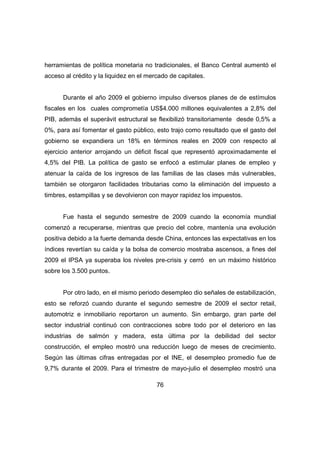 herramientas de política monetaria no tradicionales, el Banco Central aumentó el 
acceso al crédito y la liquidez en el mercado de capitales. 
Durante el año 2009 el gobierno impulso diversos planes de de estímulos 
fiscales en los cuales comprometía US$4.000 millones equivalentes a 2,8% del 
PIB, además el superávit estructural se flexibilizó transitoriamente desde 0,5% a 
0%, para así fomentar el gasto público, esto trajo como resultado que el gasto del 
gobierno se expandiera un 18% en términos reales en 2009 con respecto al 
ejercicio anterior arrojando un déficit fiscal que representó aproximadamente el 
4,5% del PIB. La política de gasto se enfocó a estimular planes de empleo y 
atenuar la caída de los ingresos de las familias de las clases más vulnerables, 
también se otorgaron facilidades tributarias como la eliminación del impuesto a 
timbres, estampillas y se devolvieron con mayor rapidez los impuestos. 
Fue hasta el segundo semestre de 2009 cuando la economía mundial 
comenzó a recuperarse, mientras que precio del cobre, mantenía una evolución 
positiva debido a la fuerte demanda desde China, entonces las expectativas en los 
índices revertían su caída y la bolsa de comercio mostraba ascensos, a fines del 
2009 el IPSA ya superaba los niveles pre-crisis y cerró en un máximo histórico 
sobre los 3.500 puntos. 
Por otro lado, en el mismo periodo desempleo dio señales de estabilización, 
esto se reforzó cuando durante el segundo semestre de 2009 el sector retail, 
automotriz e inmobiliario reportaron un aumento. Sin embargo, gran parte del 
sector industrial continuó con contracciones sobre todo por el deterioro en las 
industrias de salmón y madera, esta última por la debilidad del sector 
construcción, el empleo mostró una reducción luego de meses de crecimiento. 
Según las últimas cifras entregadas por el INE, el desempleo promedio fue de 
9,7% durante el 2009. Para el trimestre de mayo-julio el desempleo mostró una 
76 
 
