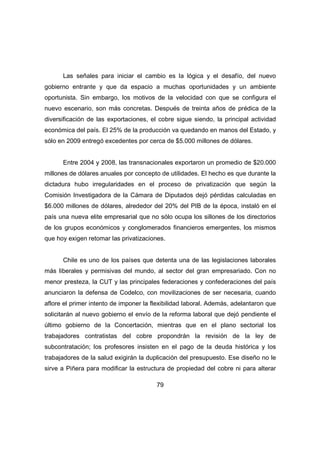 Las señales para iniciar el cambio es la lógica y el desafío, del nuevo 
gobierno entrante y que da espacio a muchas oportunidades y un ambiente 
oportunista. Sin embargo, los motivos de la velocidad con que se configura el 
nuevo escenario, son más concretas. Después de treinta años de prédica de la 
diversificación de las exportaciones, el cobre sigue siendo, la principal actividad 
económica del país. El 25% de la producción va quedando en manos del Estado, y 
sólo en 2009 entregó excedentes por cerca de $5.000 millones de dólares. 
Entre 2004 y 2008, las transnacionales exportaron un promedio de $20.000 
millones de dólares anuales por concepto de utilidades. El hecho es que durante la 
dictadura hubo irregularidades en el proceso de privatización que según la 
Comisión Investigadora de la Cámara de Diputados dejó pérdidas calculadas en 
$6.000 millones de dólares, alrededor del 20% del PIB de la época, instaló en el 
país una nueva elite empresarial que no sólo ocupa los sillones de los directorios 
de los grupos económicos y conglomerados financieros emergentes, los mismos 
que hoy exigen retomar las privatizaciones. 
Chile es uno de los países que detenta una de las legislaciones laborales 
más liberales y permisivas del mundo, al sector del gran empresariado. Con no 
menor presteza, la CUT y las principales federaciones y confederaciones del país 
anunciaron la defensa de Codelco, con movilizaciones de ser necesaria, cuando 
aflore el primer intento de imponer la flexibilidad laboral. Además, adelantaron que 
solicitarán al nuevo gobierno el envío de la reforma laboral que dejó pendiente el 
último gobierno de la Concertación, mientras que en el plano sectorial los 
trabajadores contratistas del cobre propondrán la revisión de la ley de 
subcontratación; los profesores insisten en el pago de la deuda histórica y los 
trabajadores de la salud exigirán la duplicación del presupuesto. Ese diseño no le 
sirve a Piñera para modificar la estructura de propiedad del cobre ni para alterar 
79 
 