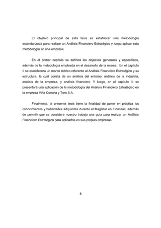 El objetivo principal de esta tesis es establecer una metodología 
estandarizada para realizar un Análisis Financiero Estratégico y luego aplicar esta 
metodología en una empresa. 
En el primer capítulo se definirá los objetivos generales y específicos, 
además de la metodología empleada en el desarrollo de la misma. En el capítulo 
II se establecerá un marco teórico referente al Análisis Financiero Estratégico y su 
estructura, la cual consta de un análisis del entorno, análisis de la industria, 
análisis de la empresa, y análisis financiero. Y luego, en el capítulo III se 
presentará una aplicación de la metodología del Análisis Financiero Estratégico en 
la empresa Viña Concha y Toro S.A. 
Finalmente, la presente tesis tiene la finalidad de poner en práctica los 
conocimientos y habilidades adquiridas durante el Magíster en Finanzas; además 
de permitir que se considere nuestro trabajo una guía para realizar un Análisis 
Financiero Estratégico para aplicarlos en sus propias empresas. 
8 
 
