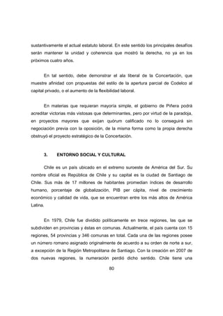sustantivamente el actual estatuto laboral. En este sentido los principales desafíos 
serán mantener la unidad y coherencia que mostró la derecha, no ya en los 
próximos cuatro años. 
En tal sentido, debe demonstrar el ala liberal de la Concertación, que 
muestre afinidad con propuestas del estilo de la apertura parcial de Codelco al 
capital privado, o el aumento de la flexibilidad laboral. 
En materias que requieran mayoría simple, el gobierno de Piñera podrá 
acreditar victorias más vistosas que determinantes, pero por virtud de la paradoja, 
en proyectos mayores que exijan quórum calificado no lo conseguirá sin 
negociación previa con la oposición, de la misma forma como la propia derecha 
obstruyó el proyecto estratégico de la Concertación. 
3. ENTORNO SOCIAL Y CULTURAL 
Chile es un país ubicado en el extremo suroeste de América del Sur. Su 
nombre oficial es República de Chile y su capital es la ciudad de Santiago de 
Chile. Sus más de 17 millones de habitantes promedian índices de desarrollo 
humano, porcentaje de globalización, PIB per cápita, nivel de crecimiento 
económico y calidad de vida, que se encuentran entre los más altos de América 
Latina. 
En 1979, Chile fue dividido políticamente en trece regiones, las que se 
subdividen en provincias y éstas en comunas. Actualmente, el país cuenta con 15 
regiones, 54 provincias y 346 comunas en total. Cada una de las regiones posee 
un número romano asignado originalmente de acuerdo a su orden de norte a sur, 
a excepción de la Región Metropolitana de Santiago. Con la creación en 2007 de 
dos nuevas regiones, la numeración perdió dicho sentido. Chile tiene una 
80 
 