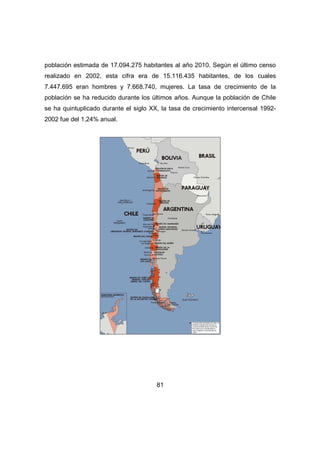 población estimada de 17.094.275 habitantes al año 2010. Según el último censo 
realizado en 2002, esta cifra era de 15.116.435 habitantes, de los cuales 
7.447.695 eran hombres y 7.668.740, mujeres. La tasa de crecimiento de la 
población se ha reducido durante los últimos años. Aunque la población de Chile 
se ha quintuplicado durante el siglo XX, la tasa de crecimiento intercensal 1992- 
2002 fue del 1,24% anual. 
81 
 