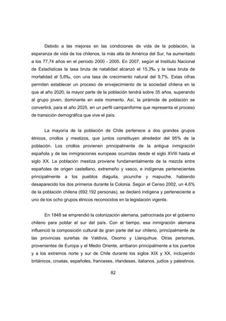 Debido a las mejoras en las condiciones de vida de la población, la 
esperanza de vida de los chilenos, la más alta de América del Sur, ha aumentado 
a los 77,74 años en el período 2000 - 2005. En 2007, según el Instituto Nacional 
de Estadísticas la tasa bruta de natalidad alcanzó el 15,3‰ y la tasa bruta de 
mortalidad el 5,6‰, con una tasa de crecimiento natural del 9,7%. Estas cifras 
permiten establecer un proceso de envejecimiento de la sociedad chilena en la 
que al año 2020, la mayor parte de la población tendrá sobre 35 años, superando 
al grupo joven, dominante en este momento. Así, la pirámide de población se 
convertirá, para el año 2025, en un perfil campaniforme que representa el proceso 
de transición demográfica que vive el país. 
La mayoría de la población de Chile pertenece a dos grandes grupos 
étnicos, criollos y mestizos, que juntos constituyen alrededor del 95% de la 
población. Los criollos provienen principalmente de la antigua inmigración 
española y de las inmigraciones europeas ocurridas desde el siglo XVIII hasta el 
siglo XX. La población mestiza proviene fundamentalmente de la mezcla entre 
españoles de origen castellano, extremeño y vasco, e indígenas pertenecientes 
principalmente a los pueblos diaguita, picunche y mapuche, habiendo 
desaparecido los dos primeros durante la Colonia. Según el Censo 2002, un 4,6% 
de la población chilena (692.192 personas), se declaró indígena y perteneciente a 
uno de los ocho grupos étnicos reconocidos en la legislación vigente. 
En 1848 se emprendió la colonización alemana, patrocinada por el gobierno 
chileno para poblar el sur del país. Con el tiempo, esa inmigración alemana 
influenció la composición cultural de gran parte del sur chileno, principalmente de 
las provincias sureñas de Valdivia, Osorno y Llanquihue. Otras personas, 
provenientes de Europa y el Medio Oriente, arribaron principalmente a los puertos 
y a los extremos norte y sur de Chile durante los siglos XIX y XX, incluyendo 
británicos, croatas, españoles, franceses, irlandeses, italianos, judíos y palestinos. 
82 
 