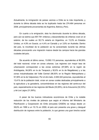 Actualmente, la inmigración de países vecinos a Chile es la más importante, y 
durante la última década ésta se ha duplicado hasta las 274.464 personas en 
2006, principalmente provenientes de Argentina, Bolivia y Perú. 
En cuanto a la emigración, ésta ha disminuido durante la última década, 
pero aún se estima que 857.781 chilenos y descendientes de chilenos viven en el 
exterior, de los cuales un 50,1% estaría en Argentina, un 13,3% en Estados 
Unidos, un 4,9% en Suecia, un 4,4% en Canadá y un 3,9% en Australia. Dentro 
del país, la movilidad de la población se ha acrecentado durante las últimas 
décadas provocando una migración masiva desde los campos hacia las grandes 
ciudades del país. 
De acuerdo al último censo, 13.090.113 personas, equivalentes al 86,59% 
del total nacional, vivían en zonas urbanas. Las regiones con mayor tasa de 
urbanización corresponden a las zonas extremas (97,68% en la región de 
Antofagasta, 94,06% en la de Tarapacá y 92,6% en la de Magallanes) y a las 
zonas industrializadas del Valle Central (96,93% en la Región Metropolitana y 
91,56% en la de Valparaíso). Por el otro lado, 2.026.322 personas, equivalentes al 
13,41% de la población total, vivían en zonas rurales dedicadas principalmente a 
la agricultura y la ganadería, concentrándose en las regiones del centro-sur del 
país, especialmente en las regiones del Maule (33,59%), de la Araucanía (32,33%) 
y de Los Lagos (31,56%). 
A pesar de los buenos indicadores económicos de Chile y la notable 
reducción de los niveles de pobreza que según el informe del Ministerio de 
Planificación y Cooperación de Chile (encuesta CASEN) se redujo desde un 
38,6% en 1990 a un 15,1% en 2009, el país aún presenta una grave y desigual 
distribución de ingresos entre la población, lo que genera una gran brecha social 
83 
 