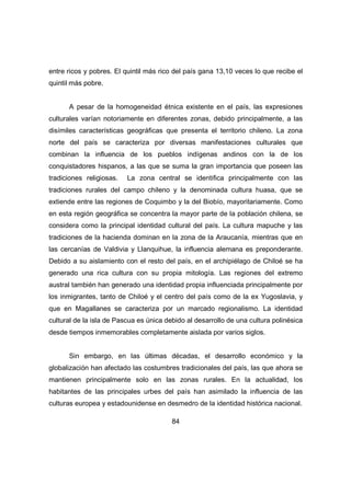 entre ricos y pobres. El quintil más rico del país gana 13,10 veces lo que recibe el 
quintil más pobre. 
A pesar de la homogeneidad étnica existente en el país, las expresiones 
culturales varían notoriamente en diferentes zonas, debido principalmente, a las 
disímiles características geográficas que presenta el territorio chileno. La zona 
norte del país se caracteriza por diversas manifestaciones culturales que 
combinan la influencia de los pueblos indígenas andinos con la de los 
conquistadores hispanos, a las que se suma la gran importancia que poseen las 
tradiciones religiosas. La zona central se identifica principalmente con las 
tradiciones rurales del campo chileno y la denominada cultura huasa, que se 
extiende entre las regiones de Coquimbo y la del Biobío, mayoritariamente. Como 
en esta región geográfica se concentra la mayor parte de la población chilena, se 
considera como la principal identidad cultural del país. La cultura mapuche y las 
tradiciones de la hacienda dominan en la zona de la Araucanía, mientras que en 
las cercanías de Valdivia y Llanquihue, la influencia alemana es preponderante. 
Debido a su aislamiento con el resto del país, en el archipiélago de Chiloé se ha 
generado una rica cultura con su propia mitología. Las regiones del extremo 
austral también han generado una identidad propia influenciada principalmente por 
los inmigrantes, tanto de Chiloé y el centro del país como de la ex Yugoslavia, y 
que en Magallanes se caracteriza por un marcado regionalismo. La identidad 
cultural de la isla de Pascua es única debido al desarrollo de una cultura polinésica 
desde tiempos inmemorables completamente aislada por varios siglos. 
Sin embargo, en las últimas décadas, el desarrollo económico y la 
globalización han afectado las costumbres tradicionales del país, las que ahora se 
mantienen principalmente solo en las zonas rurales. En la actualidad, los 
habitantes de las principales urbes del país han asimilado la influencia de las 
culturas europea y estadounidense en desmedro de la identidad histórica nacional. 
84 
 