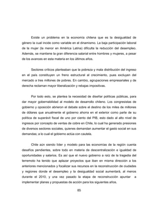 Existe un problema en la economía chilena que es la desigualdad de 
género la cual incide como variable en el dinamismo. La baja participación laboral 
de la mujer (la menor en América Latina) dificulta la reducción del desempleo. 
Además, se mantiene la gran diferencia salarial entre hombres y mujeres, a pesar 
de los avances en esta materia en los últimos años. 
Sectores críticos planteaban que la pobreza y mala distribución del ingreso 
en el país constituyen un freno estructural al crecimiento, pues excluyen del 
mercado a tres millones de pobres. En cambio, agrupaciones empresariales y de 
derecha reclaman mayor liberalización y rebajas impositivas. 
Por todo esto, se plantea la necesidad de diseñar políticas públicas, para 
dar mayor gobernabilidad al modelo de desarrollo chileno. Los congresistas de 
gobierno y oposición abrieron el debate sobre el destino de los miles de millones 
de dólares que anualmente el gobierno ahorra en el exterior como parte de su 
política de superávit fiscal de uno por ciento del PIB, esto dado al alto nivel de 
ingresos por concepto de ventas de cobre en Chile, lo cual ha generado presiones 
de diversos sectores sociales, quienes demandan aumentar el gasto social en sus 
demandas; a lo cual el gobierno actúa con cautela. 
Chile aún siendo líder y modelo para las economías de la región cuenta 
desafíos pendientes, sobre todo en materia de descentralización e igualdad de 
oportunidades y salarios. Es así que el nuevo gobierno a raíz de la tragedia del 
terremoto ha tenido que aplazar proyectos que iban en misma dirección a los 
anteriores mencionados y focalizar sus recursos en la reconstrucción de ciudades 
y regiones donde el desempleo y la desigualdad social aumentará, al menos 
durante el 2010, y una vez pasado la etapa de reconstrucción apuntar a 
implementar planes y propuestas de acción para los siguientes años. 
85 
 
