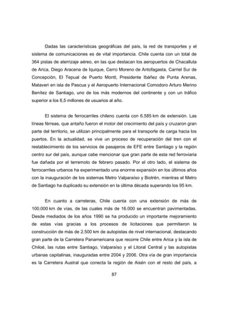Dadas las características geográficas del país, la red de transportes y el 
sistema de comunicaciones es de vital importancia. Chile cuenta con un total de 
364 pistas de aterrizaje aéreo, en las que destacan los aeropuertos de Chacalluta 
de Arica, Diego Aracena de Iquique, Cerro Moreno de Antofagasta, Carriel Sur de 
Concepción, El Tepual de Puerto Montt, Presidente Ibáñez de Punta Arenas, 
Mataveri en isla de Pascua y el Aeropuerto Internacional Comodoro Arturo Merino 
Benítez de Santiago, uno de los más modernos del continente y con un tráfico 
superior a los 6,5 millones de usuarios al año. 
El sistema de ferrocarriles chileno cuenta con 6.585 km de extensión. Las 
líneas férreas, que antaño fueron el motor del crecimiento del país y cruzaron gran 
parte del territorio, se utilizan principalmente para el transporte de carga hacia los 
puertos. En la actualidad, se vive un proceso de recuperación del tren con el 
restablecimiento de los servicios de pasajeros de EFE entre Santiago y la región 
centro sur del país, aunque cabe mencionar que gran parte de esta red ferroviaria 
fue dañada por el terremoto de febrero pasado. Por el otro lado, el sistema de 
ferrocarriles urbanos ha experimentado una enorme expansión en los últimos años 
con la inauguración de los sistemas Metro Valparaíso y Biotrén, mientras el Metro 
de Santiago ha duplicado su extensión en la última década superando los 95 km. 
En cuanto a carreteras, Chile cuenta con una extensión de más de 
100.000 km de vías, de las cuales más de 16.000 se encuentran pavimentadas. 
Desde mediados de los años 1990 se ha producido un importante mejoramiento 
de estas vías gracias a los procesos de licitaciones que permitieron la 
construcción de más de 2.500 km de autopistas de nivel internacional, destacando 
gran parte de la Carretera Panamericana que recorre Chile entre Arica y la isla de 
Chiloé, las rutas entre Santiago, Valparaíso y el Litoral Central y las autopistas 
urbanas capitalinas, inauguradas entre 2004 y 2006. Otra vía de gran importancia 
es la Carretera Austral que conecta la región de Aisén con el resto del país, a 
87 
 
