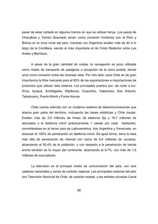 pesar de estar cortada en algunos tramos en que se utilizan ferrys. Los pasos de 
Chacalluta y Tambo Quemado sirven como conexión fronteriza con el Perú y 
Bolivia en la zona norte del país, mientras con Argentina existen más de 40 a lo 
largo de la Cordillera, siendo el más importante el de Cristo Redentor entre Los 
Andes y Mendoza. 
A pesar de la gran cantidad de costas, la navegación es poco utilizada 
como medio de transporte de pasajeros a excepción de la zona austral, donde 
sirve como conexión entre las diversas islas. Por otro lado, para Chile es de gran 
importancia la flota mercante para el 95% de las exportaciones e importaciones de 
productos que utilizan este sistema. Los principales puertos son, de norte a sur: 
Arica, Iquique, Antofagasta, Mejillones, Coquimbo, Valparaíso, San Antonio, 
Talcahuano, Puerto Montt y Punta Arenas. 
Chile cuenta además con un moderno sistema de telecomunicaciones que 
abarca gran parte del territorio, incluyendo las bases antárticas y Chile insular. 
Existen más de 3,5 millones de líneas de telefonía fija y 16,7 millones de 
abonados a la telefonía móvil (prácticamente 1 celular por cada habitante), 
convirtiéndose en el tercer país de Latinoamérica, tras Argentina y Venezuela, en 
alcanzar el 100% de penetración en telefonía móvil. De igual forma, tiene la tasa 
más alta de penetración de internet con cerca de 8,4 millones de usuarios, 
alcanzando al 50,4% de la población, y con respecto a la penetración de banda 
ancha también es la mayor del continente, alcanzando el 9,7%, con más de 1,6 
millones de suscriptores. 
La televisión es el principal medio de comunicación del país, con seis 
cadenas nacionales y varias de carácter regional. Las principales cadenas del país 
son Televisión Nacional de Chile, de carácter estatal, y las señales privadas Canal 
88 
 