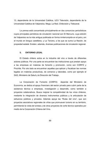 13, dependiente de la Universidad Católica, UCV Televisión, dependiente de la 
Universidad Católica de Valparaíso, Mega, La Red, Chilevisión y Telecanal. 
La prensa está concentrada principalmente en dos consorcios periodísticos 
cuyos principales periódicos de circulación nacional son El Mercurio, cuya edición 
de Valparaíso es la más antigua publicada en forma ininterrumpida en el país y en 
el mundo en lengua castellana, y La Tercera, a los que se suma La Nación, de 
propiedad estatal. Existen, además, diversas publicaciones de circulación regional. 
89 
5. ENTORNO LEGAL 
El Estado chileno actúa en la industria del vino a través de diferentes 
actores públicos. Por una parte se encuentran las instituciones que prestan apoyo 
a las empresas en materias de fomento y promoción, como son CORFO y 
Prochile. Por otro lado se encuentran aquellas que aplican y fiscalizan las normas 
legales en materias productivas, de comercio y laborales, como por ejemplo el 
SAG, Ministerio de Salud y la Dirección del Trabajo. 
La Corporación de Fomento (CORFO) depende del Ministerio de 
Economía, se dedica al apoyo financiero del sector privado para cubrir parte de la 
asistencia técnica a empresas, investigación y desarrollo, como también a 
proyectos colaborativos. Busca mejorar la competitividad de los vinos chilenos, 
mediante la integración de diversos instrumentos públicos y la articulación de 
esfuerzos públicos y privados. Además apoya las “Rutas del vino”, que son 
proyectos asociativos regionales de viñas que promueven turismo en su territorio, 
permitiendo la visita de turistas y de otros proyectos de corte técnico operados por 
medio de la Corporación Chilena del Vino. 
 