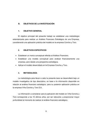 B. OBJETIVOS DE LA INVESTIGACIÓN 
9 
1. OBJETIVO GENERAL 
El objetivo principal del presente trabajo es establecer una metodología 
estandarizada para realizar un Análisis Financiero Estratégico de una Empresa, 
considerando una aplicación práctica del modelo en la empresa Concha y Toro. 
2. OBJETIVOS ESPECÍFICOS 
· Establecer un marco conceptual referido al Análisis Financiero. 
· Establecer una modelo conceptual para analizar financieramente una 
empresa, pero desde una perspectiva estratégica. 
· Aplicar el modelo desarrollado en la Empresa Concha y Toro. 
3. METODOLOGÍA 
La metodología para llevar a cabo la presente tesis se desarrollará bajo un 
modelo investigativo de tipo descriptivo, en base a la información disponible en 
relación al análisis financiero estratégico, para su posterior aplicación práctica en 
la empresa Viña Concha y Toro S.A.. 
La información a considerar para la aplicación del modelo en Viña Concha y 
Toro corresponde a los 10 últimos años, por ser relevante y proporcionar mayor 
profundidad al momento de realizar el análisis financiero estratégico. 
 