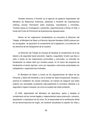 También tenemos a Prochile es la agencia de gobierno dependiente del 
Ministerio de Relaciones Exteriores, destinada a fomentar las exportaciones 
chilenas, proveer información sobre empresas, importadores y minoristas. 
También apoya en investigación y desarrollo, específicamente a Wines of chile, a 
través del Fondo de Promoción de Exportaciones Agropecuarias. 
Dentro de los organismos fiscalizadores se encuentra la Dirección del 
Trabajo, el Ministerio de Salud y el Servicio Agrícola Ganadero (SAG) quienes son 
los encargados de garantizar el cumplimiento de la legislación y la protección de 
los derechos de los trabajadores de la industria. 
La Dirección del Trabajo se encarga de fiscalizar el cumplimiento de la ley 
laboral y de seguridad social (previsión, higiene y seguridad), función que lleva a 
cabo a través de las inspecciones provinciales y comunales. La actividad de 
fiscalización se realiza tanto por iniciativa propia, en el marco del programa de 
fiscalización al sector agrícola, como por respuesta a denuncias presentadas por 
trabajadores u organizaciones sindicales. 
El Ministerio de Salud, a través de los departamentos de Salud de las 
Personas y Salud del Ambiente y de la Unidad de Salud Ocupacional, fiscaliza y 
autoriza la instalación de nuevas empresas, de manera de asegurar que éstas 
realicen sus actividades cumpliendo adecuadamente la normativa referente a la 
seguridad e higiene industrial, así como el cuidado del medio ambiente. 
El SAG, dependiente del Ministerio de Agricultura, aplica y fiscaliza el 
cumplimiento de las normas legales y reglamentarias sobre producción, comercio, 
exportación e importación de los vinos. Es el responsable de la certificación oficial 
de las denominaciones de origen, de mantener actualizado el catastro de viñas y 
90 
 