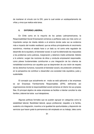 de mantener el vínculo con la OIV, para lo cual existe un subdepartamento de 
viñas y vinos que realiza esta tarea. 
91 
6. ENTORNO LABORAL 
En Chile como en la mayoría de los países Latinoamericanos, la 
Responsabilidad Social Empresarial comienza a perfilarse cada vez más como un 
importante campo de interés debido a el entorno donde cada vez se evidencia 
más e impacto del modelo neoliberal, que se enfoca principalmente el crecimiento 
económico, mientras el estado hace a un lado su rol como ente regulador de 
desarrollo de la equidad y el bienestar social, lo cual ha deteriorado las respuestas 
a los problemas como pobreza, marginación y deterioro medio ambiental. Debido 
a lo anterior, surgen las nociones de ética y conducta empresarial responsable, 
como pilares fundamentales contribuirían a una integración de los criterios de 
rentabilidad económica con aquellos que se desprenden de una visión de respeto 
de los derechos humanos, buscando el bienestar social y de protección ambiental, 
en la perspectiva de contribuir a desarrollar una sociedad más equitativa, justa y 
sustentable. 
El concepto que actualmente en moda se está aplicando a las empresas 
es ser Empresas Familiarmente Responsables (EFR), definiendo así 
organizaciones donde la responsabilidad social comienza al interior de sus propias 
filas. El principal objetivo de estas empresas es facilitar e intentar conciliar la vida 
familiar y laboral de todos sus trabajadores. 
Algunas políticas formales que se pueden agrupar en categorías como la 
estabilidad laboral, flexibilidad laboral, apoyo profesional, respaldo a la familia, 
sustento a la integración, incentivo a la igualdad de oportunidades y disposición de 
servicios que hacen grata la permanencia del empleado en su trabajo, tales como 
 
