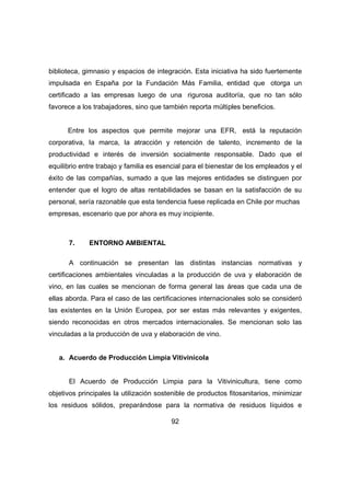 biblioteca, gimnasio y espacios de integración. Esta iniciativa ha sido fuertemente 
impulsada en España por la Fundación Más Familia, entidad que otorga un 
certificado a las empresas luego de una rigurosa auditoría, que no tan sólo 
favorece a los trabajadores, sino que también reporta múltiples beneficios. 
Entre los aspectos que permite mejorar una EFR, está la reputación 
corporativa, la marca, la atracción y retención de talento, incremento de la 
productividad e interés de inversión socialmente responsable. Dado que el 
equilibrio entre trabajo y familia es esencial para el bienestar de los empleados y el 
éxito de las compañías, sumado a que las mejores entidades se distinguen por 
entender que el logro de altas rentabilidades se basan en la satisfacción de su 
personal, sería razonable que esta tendencia fuese replicada en Chile por muchas 
empresas, escenario que por ahora es muy incipiente. 
92 
7. ENTORNO AMBIENTAL 
A continuación se presentan las distintas instancias normativas y 
certificaciones ambientales vinculadas a la producción de uva y elaboración de 
vino, en las cuales se mencionan de forma general las áreas que cada una de 
ellas aborda. Para el caso de las certificaciones internacionales solo se consideró 
las existentes en la Unión Europea, por ser estas más relevantes y exigentes, 
siendo reconocidas en otros mercados internacionales. Se mencionan solo las 
vinculadas a la producción de uva y elaboración de vino. 
a. Acuerdo de Producción Limpia Vitivinícola 
El Acuerdo de Producción Limpia para la Vitivinicultura, tiene como 
objetivos principales la utilización sostenible de productos fitosanitarios, minimizar 
los residuos sólidos, preparándose para la normativa de residuos líquidos e 
 