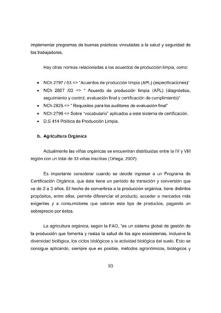 implementar programas de buenas prácticas vinculadas a la salud y seguridad de 
los trabajadores. 
Hay otras normas relacionadas a los acuerdos de producción limpia, como: 
· NCh 2797 / 03 => “Acuerdos de producción limpia (APL) (especificaciones)” 
· NCh 2807 /03 => “ Acuerdo de producción limpia (APL) (diagnóstico, 
seguimiento y control, evaluación final y certificación de cumplimiento)” 
· NCh 2825 => “ Requisitos para los auditores de evaluación final” 
· NCh 2796 => Sobre “vocabulario” aplicados a este sistema de certificación. 
· D.S 414 Política de Producción Limpia. 
93 
b. Agricultura Orgánica 
Actualmente las viñas orgánicas se encuentran distribuidas entre la IV y VIII 
región con un total de 33 viñas inscritas (Ortega, 2007). 
Es importante considerar cuando se decide ingresar a un Programa de 
Certificación Orgánica, que éste tiene un período de transición y conversión que 
va de 2 a 3 años. El hecho de convertirse a la producción orgánica, tiene distintos 
propósitos, entre ellos, permite diferenciar el producto, acceder a mercados más 
exigentes y a consumidores que valoran este tipo de productos, pagando un 
sobreprecio por éstos. 
La agricultura orgánica, según la FAO, "es un sistema global de gestión de 
la producción que fomenta y realza la salud de los agro ecosistemas, inclusive la 
diversidad biológica, los ciclos biológicos y la actividad biológica del suelo. Esto se 
consigue aplicando, siempre que es posible, métodos agronómicos, biológicos y 
 