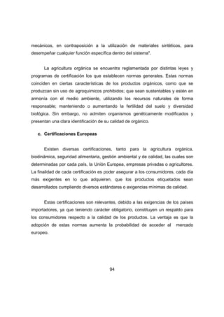 mecánicos, en contraposición a la utilización de materiales sintéticos, para 
desempeñar cualquier función específica dentro del sistema". 
La agricultura orgánica se encuentra reglamentada por distintas leyes y 
programas de certificación los que establecen normas generales. Estas normas 
coinciden en ciertas características de los productos orgánicos, como que se 
produzcan sin uso de agroquímicos prohibidos; que sean sustentables y estén en 
armonía con el medio ambiente, utilizando los recursos naturales de forma 
responsable; manteniendo o aumentando la fertilidad del suelo y diversidad 
biológica. Sin embargo, no admiten organismos genéticamente modificados y 
presentan una clara identificación de su calidad de orgánico. 
94 
c. Certificaciones Europeas 
Existen diversas certificaciones, tanto para la agricultura orgánica, 
biodinámica, seguridad alimentaria, gestión ambiental y de calidad, las cuales son 
determinadas por cada país, la Unión Europea, empresas privadas o agricultores. 
La finalidad de cada certificación es poder asegurar a los consumidores, cada día 
más exigentes en lo que adquieren, que los productos etiquetados sean 
desarrollados cumpliendo diversos estándares o exigencias mínimas de calidad. 
Estas certificaciones son relevantes, debido a las exigencias de los países 
importadores, ya que teniendo carácter obligatorio, constituyen un respaldo para 
los consumidores respecto a la calidad de los productos. La ventaja es que la 
adopción de estas normas aumenta la probabilidad de acceder al mercado 
europeo. 
 