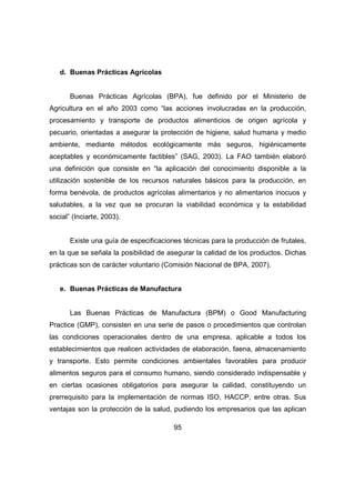 95 
d. Buenas Prácticas Agrícolas 
Buenas Prácticas Agrícolas (BPA), fue definido por el Ministerio de 
Agricultura en el año 2003 como “las acciones involucradas en la producción, 
procesamiento y transporte de productos alimenticios de origen agrícola y 
pecuario, orientadas a asegurar la protección de higiene, salud humana y medio 
ambiente, mediante métodos ecológicamente más seguros, higiénicamente 
aceptables y económicamente factibles” (SAG, 2003). La FAO también elaboró 
una definición que consiste en “la aplicación del conocimiento disponible a la 
utilización sostenible de los recursos naturales básicos para la producción, en 
forma benévola, de productos agrícolas alimentarios y no alimentarios inocuos y 
saludables, a la vez que se procuran la viabilidad económica y la estabilidad 
social” (Inciarte, 2003). 
Existe una guía de especificaciones técnicas para la producción de frutales, 
en la que se señala la posibilidad de asegurar la calidad de los productos. Dichas 
prácticas son de carácter voluntario (Comisión Nacional de BPA, 2007). 
e. Buenas Prácticas de Manufactura 
Las Buenas Prácticas de Manufactura (BPM) o Good Manufacturing 
Practice (GMP), consisten en una serie de pasos o procedimientos que controlan 
las condiciones operacionales dentro de una empresa, aplicable a todos los 
establecimientos que realicen actividades de elaboración, faena, almacenamiento 
y transporte. Esto permite condiciones ambientales favorables para producir 
alimentos seguros para el consumo humano, siendo considerado indispensable y 
en ciertas ocasiones obligatorios para asegurar la calidad, constituyendo un 
prerrequisito para la implementación de normas ISO, HACCP, entre otras. Sus 
ventajas son la protección de la salud, pudiendo los empresarios que las aplican 
 