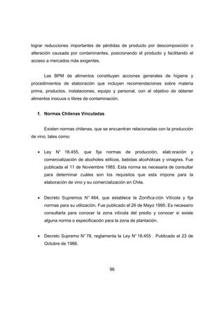 lograr reducciones importantes de pérdidas de producto por descomposición o 
alteración causada por contaminantes, posicionando el producto y facilitando el 
acceso a mercados más exigentes. 
Las BPM de alimentos constituyen acciones generales de higiene y 
procedimientos de elaboración que incluyen recomendaciones sobre materia 
prima, productos, instalaciones, equipo y personal, con el objetivo de obtener 
alimentos inocuos o libres de contaminación. 
96 
f. Normas Chilenas Vinculadas 
Existen normas chilenas, que se encuentran relacionadas con la producción 
de vino, tales como: 
· Ley N° 18.455, que fija normas de producción, elab oración y 
comercialización de alcoholes etílicos, bebidas alcohólicas y vinagres. Fue 
publicada el 11 de Noviembre 1985. Esta norma es necesaria de consultar 
para determinar cuáles son los requisitos que esta impone para la 
elaboración de vino y su comercialización en Chile. 
· Decreto Supremos N° 464, que establece la Zonifica ción Vitícola y fija 
normas para su utilización. Fue publicado el 26 de Mayo 1995. Es necesario 
consultarla para conocer la zona vitícola del predio y conocer si existe 
alguna norma o especificación para la zona de plantación. 
· Decreto Supremo N° 78, reglamenta la Ley N° 18.455 . Publicado el 23 de 
Octubre de 1986. 
 