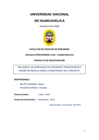 1
UNIVERSIDAD NACIONAL
DE HUANCAVELICA
(Creada por ley Nro. 25265)
FACULTAD DE CIENCIAS DE INGENIERÍA
ESCUELA PROFESIONAL CIVIL - HUANCAVELICA
PROYECTO DE INVESTIGACIÓN
“INFLUENCIA DE AGREGADOS DE DIFERENTES PROCEDENCIAS Y
DISEÑO DE MEZCLA SOBRE LA RESISTENCIA DEL CONCRETO”
RESPONSABLE:
 BELITO HUAMANI, Gilmar.
 PAUCAR CHANCA, Fortunato.
Fecha de Inicio : Junio - 2016
Fecha de Culminación : Noviembre - 2016
Huancavelica, 03 de junio del 2016
 