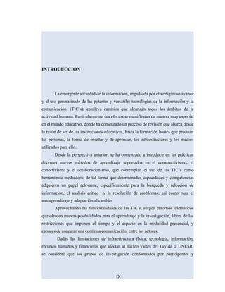INTRODUCCION
La emergente sociedad de la información, impulsada por el vertiginoso avance
y el uso generalizado de las potentes y versátiles tecnologías de la información y la
comunicación (TIC´s), conlleva cambios que alcanzan todos los ámbitos de la
actividad humana. Particularmente sus efectos se manifiestan de manera muy especial
en el mundo educativo, donde ha comenzado un proceso de revisión que abarca desde
la razón de ser de las instituciones educativas, hasta la formación básica que precisan
las personas, la forma de enseñar y de aprender, las infraestructuras y los medios
utilizados para ello.
Desde la perspectiva anterior, se ha comenzado a introducir en las prácticas
docentes nuevos métodos de aprendizaje soportados en el constructivismo, el
conectivismo y el colaboracionismo, que contemplan el uso de las TIC´s como
herramienta mediadora; de tal forma que determinadas capacidades y competencias
adquieren un papel relevante; específicamente para la búsqueda y selección de
información, el análisis crítico y la resolución de problemas, así como para el
autoaprendizaje y adaptación al cambio.
Aprovechando las funcionalidades de las TIC´s, surgen entornos telemáticos
que ofrecen nuevas posibilidades para el aprendizaje y la investigación, libres de las
restricciones que imponen el tiempo y el espacio en la modalidad presencial, y
capaces de asegurar una continua comunicación entre los actores.
Dadas las limitaciones de infraestructura física, tecnología, información,
recursos humanos y financieros que afectan al núcleo Valles del Tuy de la UNESR,
se consideró que los grupos de investigación conformados por participantes y
D
 