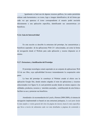Igualmente se hará uso de algunos recursos gráficos, los cuales permitirán
enlazar cada herramienta a su icono, logo o imagen identificativa; de tal forma que
cada vez que aparezca el icono correspondiente el usuario podrá asociarla
directamente a una aplicación específica, identificando sus características y/o
beneficios.
5.2.6. Guía de Interactividad
En esta sección se describe la estructura del prototipo, las características y
beneficios esperados de las aplicaciones Web 2.0 seleccionadas, así como la forma
de navegación desde el Website para cada aplicación y recurso dispuesto en el
mismo.
5.2.7. Estructura y Justificación del Prototipo
El prototipo tecnológico estará soportado en un conjunto de aplicaciones Web
2.0 de uso libre, cuya aplicabilidad favorece tremendamente la cooperación entre
pares.
La base del prototipo lo constituye el Website creado al efecto con la
aplicación Google Site, donde estarán colgadas el resto de aplicaciones y recursos
seleccionados (ver figura 5), lo cual permitirá acceder desde un mismo espacio a las
utilidades, productos, recursos y tutoriales asociados, contribuyendo de esta forma a
facilitar su uso y potenciar sus beneficios.
Atendiendo a la recomendación de Lynch y Horton (2008-2009), el sistema de
navegación implementado se basará en una estructura jerárquica, la cual parte desde
lo más amplio o visión general del sitio (la página de inicio), hasta lo más específico
que lleva a través de submenús cada vez más detallados a páginas de contenido e
 