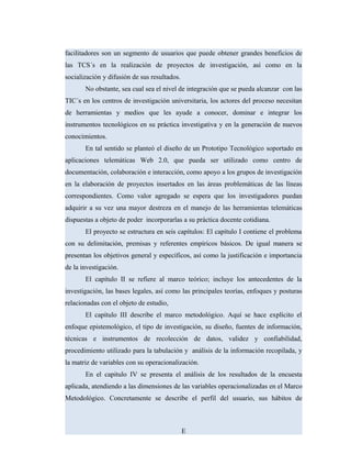 facilitadores son un segmento de usuarios que puede obtener grandes beneficios de
las TCS´s en la realización de proyectos de investigación, así como en la
socialización y difusión de sus resultados.
No obstante, sea cual sea el nivel de integración que se pueda alcanzar con las
TIC´s en los centros de investigación universitaria, los actores del proceso necesitan
de herramientas y medios que les ayude a conocer, dominar e integrar los
instrumentos tecnológicos en su práctica investigativa y en la generación de nuevos
conocimientos.
En tal sentido se planteó el diseño de un Prototipo Tecnológico soportado en
aplicaciones telemáticas Web 2.0, que pueda ser utilizado como centro de
documentación, colaboración e interacción, como apoyo a los grupos de investigación
en la elaboración de proyectos insertados en las áreas problemáticas de las líneas
correspondientes. Como valor agregado se espera que los investigadores puedan
adquirir a su vez una mayor destreza en el manejo de las herramientas telemáticas
dispuestas a objeto de poder incorporarlas a su práctica docente cotidiana.
El proyecto se estructura en seis capítulos: El capítulo I contiene el problema
con su delimitación, premisas y referentes empíricos básicos. De igual manera se
presentan los objetivos general y específicos, así como la justificación e importancia
de la investigación.
El capítulo II se refiere al marco teórico; incluye los antecedentes de la
investigación, las bases legales, así como las principales teorías, enfoques y posturas
relacionadas con el objeto de estudio,
El capítulo III describe el marco metodológico. Aquí se hace explícito el
enfoque epistemológico, el tipo de investigación, su diseño, fuentes de información,
técnicas e instrumentos de recolección de datos, validez y confiabilidad,
procedimiento utilizado para la tabulación y análisis de la información recopilada, y
la matriz de variables con su operacionalización.
En el capitulo IV se presenta el análisis de los resultados de la encuesta
aplicada, atendiendo a las dimensiones de las variables operacionalizadas en el Marco
Metodológico. Concretamente se describe el perfil del usuario, sus hábitos de
E
 