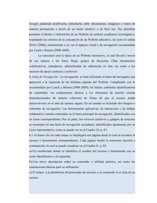 Google, pudiendo modificarla, rediseñarla, subir documentos, imágenes y videos de
manera permanente a través de un menú intuitivo y de fácil uso. Sus plantillas
permiten el diseño y elaboración de un Website de carácter académico-investigativo,
respetando los criterios de la concepción de un Website educativo, tal como lo señala
Silvio (2000), manteniendo a su vez el aspecto visual y de navegación recomendado
por Linch y Horton (2008-2009).
La estructura será la típica de un Website interactivo, el cual llevará a través
de sus enlaces a los foros, blogs, grupos de discusión, Chat, documentos
colaborativos, calendarios, administrador de referencias on line; así como a los
recursos de apoyo (noticias y archivos)
6.-Guía de Navegación. La navegación se hará utilizando la barra del navegador que
aparecerá a la izquierda de las distintas páginas del Website. Cumpliendo con lo
recomendado por Lynch y Horton (2008-2009); los títulos, subtítulos identificadores
de contenidos, los componentes básicos y los elementos de interfaz estarán
interrelacionados de manera coherente de forma tal que el usuario pueda
desenvolverse en el sitio de manera segura. En tal sentido se incluirán dos bloques o
columnas de navegación. Las herramientas aplicativas, de interacción y de trabajo
colaborativo estarán contenidas en la barra principal de navegación, identificadas con
su icono correspondiente. Por su parte, los recursos (archivos y gadgets de noticias)
se mostrarán en una barra de navegación secundaria, identificados igualmente por su
icono representativo, como se puede ver en el Cuadro 10, p. 83
6.1-Al hacer clic en cada enlace se desplegará una página desde la cual se accederá al
recurso o herramienta correspondiente. Cada página tendrá la estructura descrita a
continuación, la cual se puede visualizar en el Cuadro 9, p. 82.
a)-Un encabezado donde se identifica el nombre del recurso o herramienta con su
icono identificativo a la izquierda
b)-Una breve descripción sobre su contenido o utilidad práctica, así como las
orientaciones básicas para su utilización.
c)-El enlace a la plataforma del proveedor de servicio o su contenido si se trata de un
recurso
 