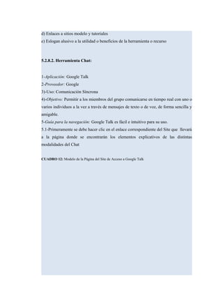 d) Enlaces a sitios modelo y tutoriales
e) Eslogan alusivo a la utilidad o beneficios de la herramienta o recurso
5.2.8.2. Herramienta Chat:
1-Aplicación: Google Talk
2-Proveedor: Google
3)-Uso: Comunicación Síncrona
4)-Objetivo: Permitir a los miembros del grupo comunicarse en tiempo real con uno o
varios individuos a la vez a través de mensajes de texto o de voz, de forma sencilla y
amigable.
5-Guía para la navegación: Google Talk es fácil e intuitivo para su uso.
5.1-Primeramente se debe hacer clic en el enlace correspondiente del Site que llevará
a la página donde se encontrarán los elementos explicativos de las distintas
modalidades del Chat
CUADRO 12: Modelo de la Página del Site de Acceso a Google Talk
 