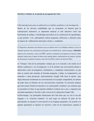 FIGURA 6: Modelo de la interfaz de navegación del Chat
6-Recomendaciones para su utilización en el ámbito académico y de investigación:
Dentro de las diversas modalidades que se encuentran en Internet para la
comunicación interactiva, es importante destacar el chat educativo como una
herramienta de trabajo y metodología innovadora en la construcción de aprendizajes,
ya que permite a los participantes realizar preguntas, reflexionar y utilizarlo como
un espacio de colaboración entre pares, tutores y estudiantes.
____________________________________________________________________
(²) Dispositivo electrónico que funciona como un teléfono móvil con utilidades similares a las de un
ordenador personal. Sus características principales son: Pantalla táctil; permite ingresar a Internet;
soporta correo electrónico; cuenta con GPS ; permite la instalación de programas de terceros; utiliza
cualquier interfaz para el ingreso de datos; posee agenda digital y administración de contactos; permite
leer documentos en distintos formatos, entre ellos los PDFs y archivos de Microsft Office
a)- Ventajas: Unas de las principales ventajas que se le concede a este medio en el
ámbito académicos y de investigación, es la de facilitar una conversación abierta y
democrática entre investigadores, facilitadores y estudiantes interactuantes, ya que
éstos se sienten más cómodos al formular preguntas y dudas, en comparación a un
encuentro o clase presencial. Adicionalmente, Google Talk tiene la opción para
elegir almacenar localmente las conversaciones en la propia computadora, de manera
de poder tener un histórico de las conversaciones sostenidas. Es necesario destacar
que todo usuario Gmail al conectarse a su cuenta puede visualizar a sus contactos que
se encuentren en línea, lo que permite establecer contacto uno a uno, u organizar una
actividad espontánea y llevarla a cabo a través de la aplicación Google Talk.
b)-Desventajas: Las principales limitaciones del Chat tiene que ver con el uso del
lenguaje y la “conexión temática”, lo cual exige un esfuerzo de parte de los
participantes en manejar la conversación en un lenguaje apropiado y de acuerdo a la
agenda; igualmente se requiere ser concreto y claro en las exposiciones, respetar el
 