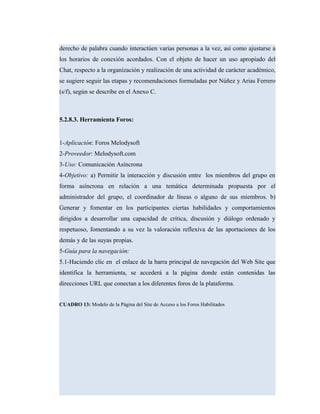 derecho de palabra cuando interactúen varias personas a la vez, así como ajustarse a
los horarios de conexión acordados. Con el objeto de hacer un uso apropiado del
Chat, respecto a la organización y realización de una actividad de carácter académico,
se sugiere seguir las etapas y recomendaciones formuladas por Núñez y Arias Ferrero
(s/f), según se describe en el Anexo C.
5.2.8.3. Herramienta Foros:
1-Aplicación: Foros Melodysoft
2-Proveedor: Melodysoft.com
3-Uso: Comunicación Asíncrona
4-Objetivo: a) Permitir la interacción y discusión entre los miembros del grupo en
forma asíncrona en relación a una temática determinada propuesta por el
administrador del grupo, el coordinador de líneas o alguno de sus miembros. b)
Generar y fomentar en los participantes ciertas habilidades y comportamientos
dirigidos a desarrollar una capacidad de crítica, discusión y diálogo ordenado y
respetuoso, fomentando a su vez la valoración reflexiva de las aportaciones de los
demás y de las suyas propias.
5-Guía para la navegación:
5.1-Haciendo clic en el enlace de la barra principal de navegación del Web Site que
identifica la herramienta, se accederá a la página donde están contenidas las
direcciones URL que conectan a los diferentes foros de la plataforma.
CUADRO 13: Modelo de la Página del Site de Acceso a los Foros Habilitados
 