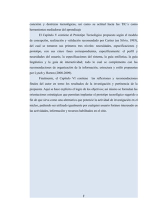 conexión y destrezas tecnológicas, así como su actitud hacia las TIC´s como
herramientas mediadoras del aprendizaje
El Capitulo V contiene el Prototipo Tecnológico propuesto según el modelo
de concepción, realización y validación recomendado por Cartier (en Silvio, 1993),
del cual se tomaron sus primeros tres niveles: necesidades, especificaciones y
prototipo, con sus cinco fases correspondientes, específicamente: el perfil y
necesidades del usuario, la especificaciones del sistema, la guía estilística, la guía
lingüística y la guía de interactividad; todo lo cual se complementa con las
recomendaciones de organización de la información, estructura y estilo propuestas
por Lynch y Horton (2008-2009).
Finalmente, el Capítulo VI contiene las reflexiones y recomendaciones
finales del autor en torno los resultados de la investigación y pertinencia de la
propuesta. Aquí se hace explícito el logro de los objetivos; así mismo se formulan las
orientaciones estratégicas que permitan implantar el prototipo tecnológico sugerido a
fin de que sirva como una alternativa que potencie la actividad de investigación en el
núcleo, pudiendo ser utilizado igualmente por cualquier usuario foráneo interesado en
las actividades, información y recursos habilitados en el sitio.
F
 