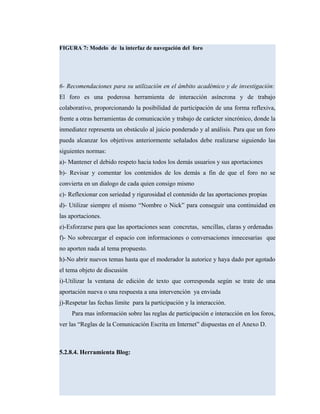 FIGURA 7: Modelo de la interfaz de navegación del foro
6- Recomendaciones para su utilización en el ámbito académico y de investigación:
El foro es una poderosa herramienta de interacción asíncrona y de trabajo
colaborativo, proporcionando la posibilidad de participación de una forma reflexiva,
frente a otras herramientas de comunicación y trabajo de carácter sincrónico, donde la
inmediatez representa un obstáculo al juicio ponderado y al análisis. Para que un foro
pueda alcanzar los objetivos anteriormente señalados debe realizarse siguiendo las
siguientes normas:
a)- Mantener el debido respeto hacia todos los demás usuarios y sus aportaciones
b)- Revisar y comentar los contenidos de los demás a fin de que el foro no se
convierta en un dialogo de cada quien consigo mismo
c)- Reflexionar con seriedad y rigurosidad el contenido de las aportaciones propias
d)- Utilizar siempre el mismo “Nombre o Nick” para conseguir una continuidad en
las aportaciones.
e)-Esforzarse para que las aportaciones sean concretas, sencillas, claras y ordenadas
f)- No sobrecargar el espacio con informaciones o conversaciones innecesarias que
no aporten nada al tema propuesto.
h)-No abrir nuevos temas hasta que el moderador la autorice y haya dado por agotado
el tema objeto de discusión
i)-Utilizar la ventana de edición de texto que corresponda según se trate de una
aportación nueva o una respuesta a una intervención ya enviada
j)-Respetar las fechas limite para la participación y la interacción.
Para mas información sobre las reglas de participación e interacción en los foros,
ver las “Reglas de la Comunicación Escrita en Internet” dispuestas en el Anexo D.
5.2.8.4. Herramienta Blog:
 