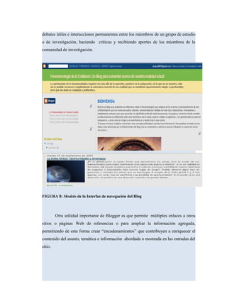 debates útiles e interacciones permanentes entre los miembros de un grupo de estudio
o de investigación, haciendo críticas y recibiendo aportes de los miembros de la
comunidad de investigación.
FIGURA 8: Modelo de la Interfaz de navegación del Blog
Otra utilidad importante de Blogger es que permite múltiples enlaces a otros
sitios o páginas Web de referencias o para ampliar la información agregada,
permitiendo de esta forma crear “encadenamientos” que contribuyen a enriquecer el
contenido del asunto, temática e información abordada o mostrada en las entradas del
sitio.
 