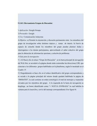 5.2.8.5. Herramienta Grupos de Discusión:
1-Aplicación: Google Groups
2-Proveedor: Google
3-Uso: Comunicación Asíncrona
4-Objetivo: a) Permitir la interacción y discusión permanente entre los miembros del
grupo de investigación sobre distintos tópicos y temas de interés. b) Servir de
espacio de consulta donde los miembros del grupo puedan plantear dudas e
interrogantes a los demás participantes, aprovechando el saber colectivo del grupo
para la obtención de información oportuna y solución de problemas
5-Guía para la navegación:
5.1-Al Hacer clic al enlace “Grupo de Discusión” en la barra principal de navegación
del Web Site, se accederá a la página donde están contenidas las direcciones URL que
conectan a los diferentes grupos habilitados en la plataforma, según lo mostrado en el
Cuadro 15
5.2-Seguidamente se hace clic en el enlace identificativo del grupo correspondiente y
se accede a la página principal del mismo donde quedará habilitada la página de
“DEBATES”, la cual contiene en orden cronológico el total de mensajes y respuestas
enviados por los miembros del grupo. A la izquierda de la barra de navegación se
despliega un boton identificado como “+ NUEVA ENTRADA” la cual habilita la
ventana para la inserción y envío del mensaje correspondiente (Ver figura 9)
 