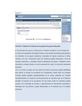 FIGURA 9: Modelo de la Interfaz de navegación del grupo de discusión
6- Recomendaciones para su utilización en el ámbito académico y de investigación:
El sistema de mensajería de Google Groups es una sencilla herramienta que permite a
los miembros de un grupo mantenerse conectados de manera asíncrona en forma
continua. Con esta herramienta todos los miembros pueden interactuar a través de
mensajes transcritos e insertados desde la plataforma del grupo o mediante correos
electrónicos enviados desde su servicio personal de e-mail a la dirección electrónica
del grupo.
Una vez suscrito al grupo con una cuenta de Gmail, las personas quedan habilitadas
para utilizar el sistema de mensajería de la plataforma, donde todos los mensajes
enviados quedan alojados permanentemente en la misma, pudiendo ser enviados
automáticamente a la cuenta de correo personal de los miembros que así lo hubiesen
decidido al momento de la suscripción. De esta forma, todos los miembros pueden
acceder a los contenidos de mensaje y requerimientos de información transmitido o
formulado por una persona o grupo determinado en el momento que lo considere
pertinente.
 