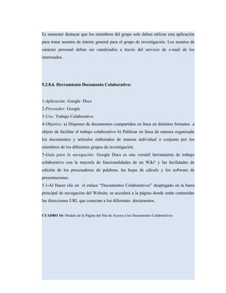 Es menester destacar que los miembros del grupo solo deben utilizar esta aplicación
para tratar asuntos de interés general para el grupo de investigación. Los asuntos de
carácter personal deben ser canalizados a través del servicio de e-mail de los
interesados.
5.2.8.6. Herramienta Documento Colaborativo:
1-Aplicación: Google Docs
2-Proveedor: Google
3-Uso: Trabajo Colaborativo
4-Objetivo: a) Disponer de documentos compartidos en línea en distintos formatos a
objeto de facilitar el trabajo colaborativo b) Publicar en línea de manera organizada
los documentos y artículos elaborados de manera individual o conjunta por los
miembros de los diferentes grupos de investigación.
5-Guía para la navegación: Google Docs es una versátil herramienta de trabajo
colaborativo con la mayoría de funcionalidades de un Wiki³ y las facilidades de
edición de los procesadores de palabras, las hojas de cálculo y los software de
presentaciones.
5.1-Al Hacer clic en el enlace “Documentos Colaborativos” desplegado en la barra
principal de navegación del Website, se accederá a la página donde están contenidas
las direcciones URL que conectan a los diferentes documentos.
CUADRO 16: Modelo de la Página del Site de Acceso a los Documentos Colaborativos
 