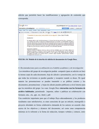 edición que permitirá hacer las modificaciones y agregación de contenido que
corresponda.
FIGURA 10: Modelo de la interfaz de edición de documentos de Google Docs.
6- Recomendaciones para su utilización en el ámbito académico y de investigación:
Los miembros del grupo de investigación podrán compartir (para su adición on line)
la misma copia de cada documento, hoja de cálculo o presentación, con la ventaja de
que todas las revisiones se pueden guardar y recuperar cuando se desee. De igual
manera las presentaciones se pueden transmitir a un público externo y los
documentos, presentaciones y hojas de cálculo pueden publicarse a nivel interno para
que los miembros del grupo los vean. Google Docs interactúa con los formatos de
archivo habituales, permitiendo importar, editar o publicar en colaboración con
formatos .doc, .xls, .ppt, .txt, .html y .pdf.
Una condición importante para que el trabajo fluya adecuadamente y los productos
resultantes sean satisfactorios, es estar consciente de que un artículo, monografía o
proyecto abordado en forma colaborativa demanda de los autores un acuerdo claro
acerca de los objetivos y alcances del documento, así como unas competencias
mínimas en lo referente a la forma de redacción, tiempos verbales y sintaxis, entre
 