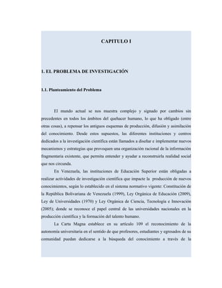 CAPITULO I
1. EL PROBLEMA DE INVESTIGACIÓN
1.1. Planteamiento del Problema
El mundo actual se nos muestra complejo y signado por cambios sin
precedentes en todos los ámbitos del quehacer humano, lo que ha obligado (entre
otras cosas), a repensar los antiguos esquemas de producción, difusión y asimilación
del conocimiento. Desde estos supuestos, las diferentes instituciones y centros
dedicados a la investigación científica están llamados a diseñar e implementar nuevos
mecanismos y estrategias que provoquen una organización racional de la información
fragmentaria existente, que permita entender y ayudar a reconstruirla realidad social
que nos circunda.
En Venezuela, las instituciones de Educación Superior están obligadas a
realizar actividades de investigación científica que impacte la producción de nuevos
conocimientos, según lo establecido en el sistema normativo vigente: Constitución de
la República Bolivariana de Venezuela (1999), Ley Orgánica de Educación (2009),
Ley de Universidades (1970) y Ley Orgánica de Ciencia, Tecnología e Innovación
(2005); donde se reconoce el papel central de las universidades nacionales en la
producción científica y la formación del talento humano.
La Carta Magna establece en su artículo 109 el reconocimiento de la
autonomía universitaria en el sentido de que profesores, estudiantes y egresados de su
comunidad puedan dedicarse a la búsqueda del conocimiento a través de la
 