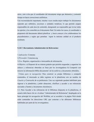 otros.; esto evita que el coordinador del documento tenga que detenerse y consumir
tiempo en hacer correcciones estilísticas.
Una recomendación importante; muchas veces resulta mejor trabajar los documentos
separado por subtítulos, secciones o unidades temáticas; lo que permite asignar
responsables de cada área de contenido, designando un responsable que revise todos
los aportes y los consolide en el documento final. En todos los casos, el coordinador o
propietario del documento deberá planificar y hacer conocer a los colaboradores los
procedimientos y reglas que permitan lograr la máxima calidad en el producto
resultante.
5.2.8.7. Herramienta Administrador de Referencias:
1-Aplicación: Connotea
2-Proveedor: Connotea.org
3-Uso: Registro, organización e intercambio de información
4-Objetivo: a) Disponer de un sistema gratuito que permita resguardar y organizar los
enlaces y referencias obtenidas en línea por los investigadores b) Compartir con
terceros la información biblio-documental de los archivos y documentos obtenidos.
5-Guía para la navegación: Para construir su propia biblioteca o compartir
contenidos, el interesado se debe registrar en la plataforma con un nombre de
Usuario y Contraseña de su preferencia. Una vez registrado quedará habilitado para
ingresar a la plataforma y poder almacenar, clasificar y acceder a sus referencias
asociadas a fuentes y documentos electrónicos.
5.1- Para Acceder a las referencias de la biblioteca dispuesta en la plataforma, el
usuario debe hacer clic en el enlace “Administrador de Referencias” desplegado en la
barra principal de navegación del WebSite; así se accederá a la página Web donde
están contenidas las direcciones URL que conectan a las diferentes bibliotecas
habilitadas por parte de los investigadores.
 