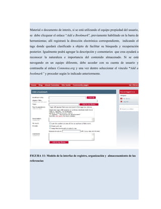 Material o documento de interés, si se está utilizando el equipo propiedad del usuario,
se debe clicquear el enlace “Add a Bookmark”, previamente habilitado en la barra de
herramientas; allí registrará la dirección electrónica correspondiente, indicando el
tags donde quedará clasificado a objeto de facilitar su búsqueda y recuperación
posterior. Igualmente podrá agregar la descripción y comentarios que crea ayudará a
reconocer la naturaleza e importancia del contenido almacenado. Si se está
navegando en un equipo diferente, debe acceder con su cuenta de usuario y
contraseña al enlace Connotea.org y una vez dentro seleccionar el vinculo “Add a
bookmark” y proceder según lo indicado anteriormente.
FIGURA 11: Modelo de la interfaz de registro, organización y almacenamiento de las
referencias
 