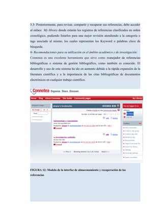 5.3- Posteriormente, para revisar, compartir y recuperar sus referencias, debe acceder
al enlace My library donde estarán los registros de referencias clasificados en orden
cronológico, pudiendo listarlos para una mejor revisión atendiendo a la categoría o
tags asociado al mismo, los cuales representan los Keyword o palabras clave de
búsqueda.
6- Recomendaciones para su utilización en el ámbito académico y de investigación:
Connotea es una excelente herramienta que sirve como manejador de referencias
bibliográficas o sistema de gestión bibliográfico, como también es conocido. El
desarrollo y uso de este sistema ha ido en aumento debido a la rápida expansión de la
literatura científica y a la importancia de las citas bibliográficas de documentos
electrónicos en cualquier trabajo científico.
FIGURA 12: Modelo de la interfaz de almacenamiento y recuperación de las
referencias
 