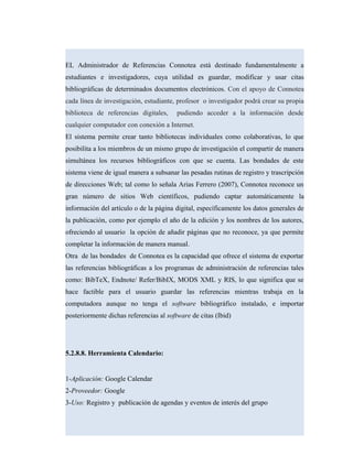 EL Administrador de Referencias Connotea está destinado fundamentalmente a
estudiantes e investigadores, cuya utilidad es guardar, modificar y usar citas
bibliográficas de determinados documentos electrónicos. Con el apoyo de Connotea
cada línea de investigación, estudiante, profesor o investigador podrá crear su propia
biblioteca de referencias digitales, pudiendo acceder a la información desde
cualquier computador con conexión a Internet.
El sistema permite crear tanto bibliotecas individuales como colaborativas, lo que
posibilita a los miembros de un mismo grupo de investigación el compartir de manera
simultánea los recursos bibliográficos con que se cuenta. Las bondades de este
sistema viene de igual manera a subsanar las pesadas rutinas de registro y trascripción
de direcciones Web; tal como lo señala Arias Ferrero (2007), Connotea reconoce un
gran número de sitios Web científicos, pudiendo captar automáticamente la
información del artículo o de la página digital, específicamente los datos generales de
la publicación, como por ejemplo el año de la edición y los nombres de los autores,
ofreciendo al usuario la opción de añadir páginas que no reconoce, ya que permite
completar la información de manera manual.
Otra de las bondades de Connotea es la capacidad que ofrece el sistema de exportar
las referencias bibliográficas a los programas de administración de referencias tales
como: BibTeX, Endnote/ Refer/BibIX, MODS XML y RIS, lo que significa que se
hace factible para el usuario guardar las referencias mientras trabaja en la
computadora aunque no tenga el software bibliográfico instalado, e importar
posteriormente dichas referencias al software de citas (Ibid)
5.2.8.8. Herramienta Calendario:
1-Aplicación: Google Calendar
2-Proveedor: Google
3-Uso: Registro y publicación de agendas y eventos de interés del grupo
 