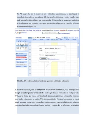 5.2-Al hacer clic en el enlace de un calendario determinado, se desplegará el
calendario insertado en una página del site, con los títulos de eventos creados para
cada uno de los días del mes que corresponda. Al hacer clic en un evento cualquiera
se despliega en una ventanita emergente los detalles del evento en cuestión, tal como
se muestra en la figura 13.
FIGURA 13: Modelo de la interfaz de navegación y edición del calendario
6-Recomendaciones para su utilización en el ámbito académico y de investigación:
Google calendar puede ser insertado en Google Sites o publicado en cualquier sitio
Web, de tal forma que puede ser visualizado de manera pública, o solo por las personas
autorizadas a ingresar a la página Web correspondiente. Con esta herramienta se puede
añadir agendas, invitaciones y recordatorios de reuniones y eventos fácilmente, así como
compartir la edición y actualización con amigos y colegas. En lo referente a la actividad
 