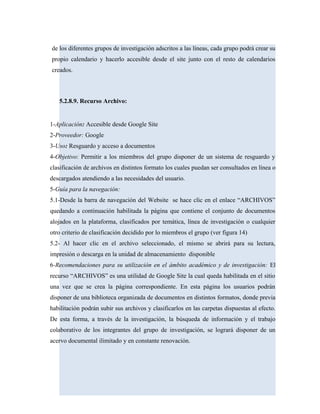 de los diferentes grupos de investigación adscritos a las líneas, cada grupo podrá crear su
propio calendario y hacerlo accesible desde el site junto con el resto de calendarios
creados.
5.2.8.9. Recurso Archivo:
1-Aplicación: Accesible desde Google Site
2-Proveedor: Google
3-Uso: Resguardo y acceso a documentos
4-Objetivo: Permitir a los miembros del grupo disponer de un sistema de resguardo y
clasificación de archivos en distintos formato los cuales puedan ser consultados en línea o
descargados atendiendo a las necesidades del usuario.
5-Guía para la navegación:
5.1-Desde la barra de navegación del Website se hace clic en el enlace “ARCHIVOS”
quedando a continuación habilitada la página que contiene el conjunto de documentos
alojados en la plataforma, clasificados por temática, línea de investigación o cualquier
otro criterio de clasificación decidido por lo miembros el grupo (ver figura 14)
5.2- Al hacer clic en el archivo seleccionado, el mismo se abrirá para su lectura,
impresión o descarga en la unidad de almacenamiento disponible
6-Recomendaciones para su utilización en el ámbito académico y de investigación: El
recurso “ARCHIVOS” es una utilidad de Google Site la cual queda habilitada en el sitio
una vez que se crea la página correspondiente. En esta página los usuarios podrán
disponer de una biblioteca organizada de documentos en distintos formatos, donde previa
habilitación podrán subir sus archivos y clasificarlos en las carpetas dispuestas al efecto.
De esta forma, a través de la investigación, la búsqueda de información y el trabajo
colaborativo de los integrantes del grupo de investigación, se logrará disponer de un
acervo documental ilimitado y en constante renovación.
 