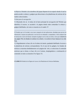 4-Objetivo: Permitir a los miembros del grupo disponer de un espacio desde el cual se
pueda acceder a enlaces y gadgets que direccionen a las plataformas de noticias de los
medios seleccionados.
5-Guía para la navegación:
5.1-Haciendo clic en el enlace de la barra principal de navegación del Website que
identifica el recurso, se accederá a la página donde están contenidas lo enlaces y
gadgets habilitados, tal como se muestra en el cuadro 19
____________________________________________________________________
(4
) Nombre que se le ha dado a una nueva categoría de mini aplicaciones, diseñadas para proveer de
información o mejorar una aplicación o servicios de un ordenador o computadora, o bien cualquier tipo
de interacción a través de Internet. Ejemplo de gadgets son los reloj con fecha y hora que se inserta en
una página Web, los listados de noticias de un diario y la sección de frases famosas de un sitio
Web.
5.2-Seguidamente se hace clic en el enlace de interés, quedando habilitado el acceso a
la plataforma de noticias correspondiente. En el caso de los gadgets, los listados de
noticias se muestran detalladamente en la página del sitio, se selecciona el contenido
noticioso que se desee, se hace clic en el mismo, desplegándose a continuación el
contenido en toda su extensión (Ver figura 15)
CUADRO 19: Modelo de la Página de Acceso a las Plataformas de Noticias Habilitadas
 
