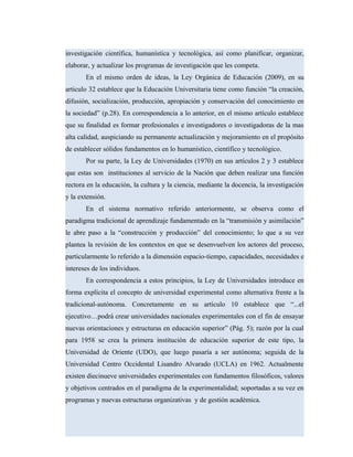 investigación científica, humanística y tecnológica, así como planificar, organizar,
elaborar, y actualizar los programas de investigación que les competa.
En el mismo orden de ideas, la Ley Orgánica de Educación (2009), en su
articulo 32 establece que la Educación Universitaria tiene como función “la creación,
difusión, socialización, producción, apropiación y conservación del conocimiento en
la sociedad” (p.28). En correspondencia a lo anterior, en el mismo artículo establece
que su finalidad es formar profesionales e investigadores o investigadoras de la mas
alta calidad, auspiciando su permanente actualización y mejoramiento en el propósito
de establecer sólidos fundamentos en lo humanístico, científico y tecnológico.
Por su parte, la Ley de Universidades (1970) en sus artículos 2 y 3 establece
que estas son instituciones al servicio de la Nación que deben realizar una función
rectora en la educación, la cultura y la ciencia, mediante la docencia, la investigación
y la extensión.
En el sistema normativo referido anteriormente, se observa como el
paradigma tradicional de aprendizaje fundamentado en la “transmisión y asimilación”
le abre paso a la “construcción y producción” del conocimiento; lo que a su vez
plantea la revisión de los contextos en que se desenvuelven los actores del proceso,
particularmente lo referido a la dimensión espacio-tiempo, capacidades, necesidades e
intereses de los individuos.
En correspondencia a estos principios, la Ley de Universidades introduce en
forma explícita el concepto de universidad experimental como alternativa frente a la
tradicional-autónoma. Concretamente en su artículo 10 establece que “...el
ejecutivo…podrá crear universidades nacionales experimentales con el fin de ensayar
nuevas orientaciones y estructuras en educación superior” (Pág. 5); razón por la cual
para 1958 se crea la primera institución de educación superior de este tipo, la
Universidad de Oriente (UDO), que luego pasaría a ser autónoma; seguida de la
Universidad Centro Occidental Lisandro Alvarado (UCLA) en 1962. Actualmente
existen diecinueve universidades experimentales con fundamentos filosóficos, valores
y objetivos centrados en el paradigma de la experimentalidad; soportadas a su vez en
programas y nuevas estructuras organizativas y de gestión académica.
 